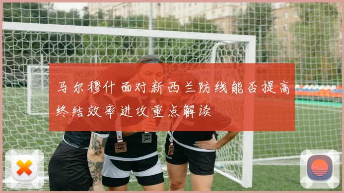 马尔穆什面对新西兰防线能否提高终结效率进攻重点解读