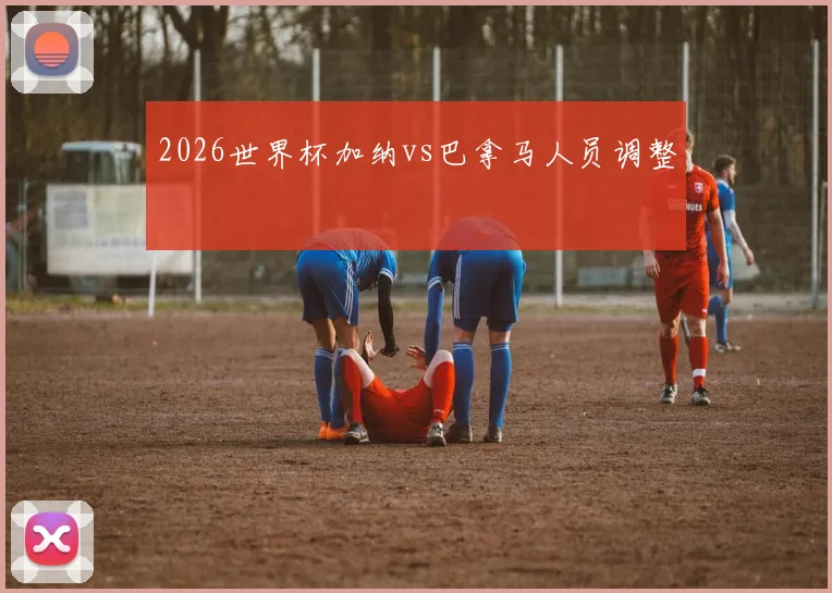 2026世界杯加纳vs巴拿马人员调整