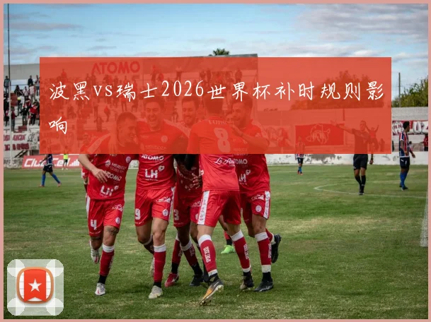 波黑vs瑞士2026世界杯补时规则影响