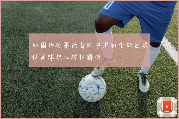 韩国面对墨西哥队中卫组合能否顶住高球核心对位解析