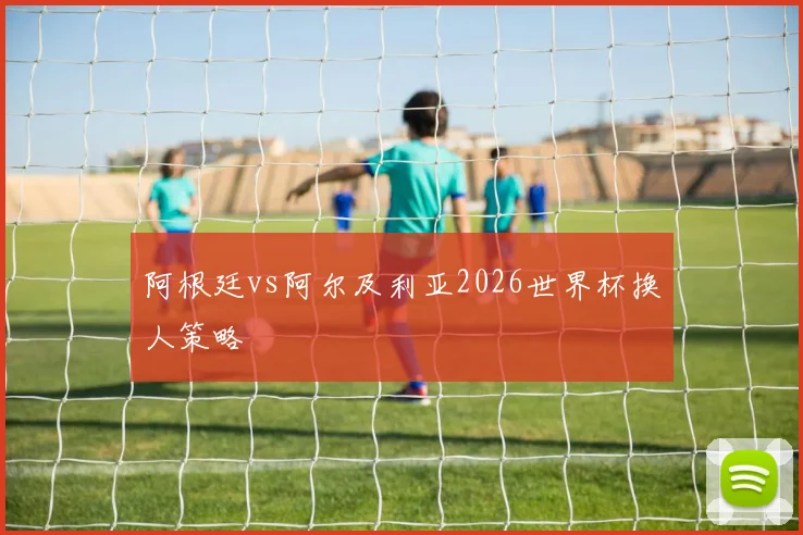 阿根廷vs阿尔及利亚2026世界杯换人策略