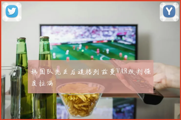 韩国队先丢后追格列兹曼VAR改判强度拉满