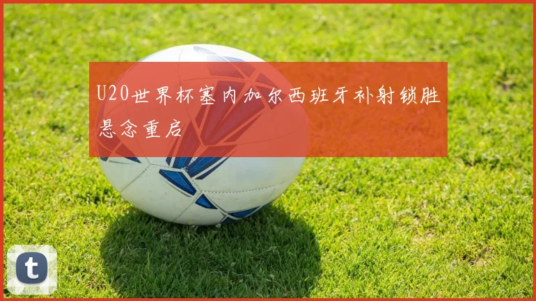 U20世界杯塞内加尔西班牙补射锁胜悬念重启