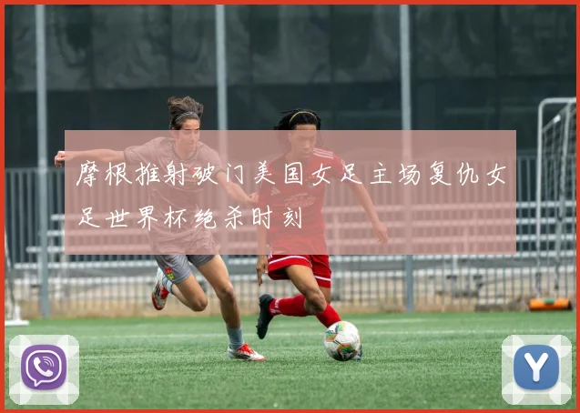 摩根推射破门美国女足主场复仇女足世界杯绝杀时刻