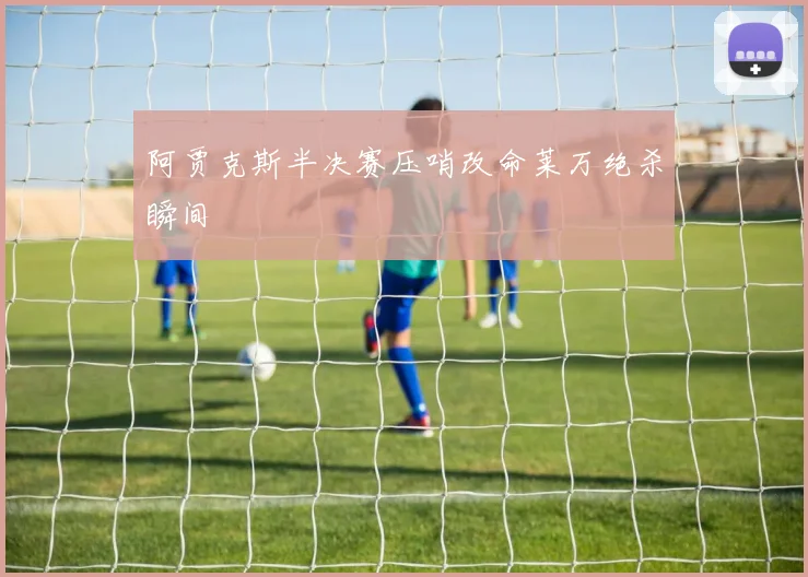 阿贾克斯半决赛压哨改命莱万绝杀瞬间