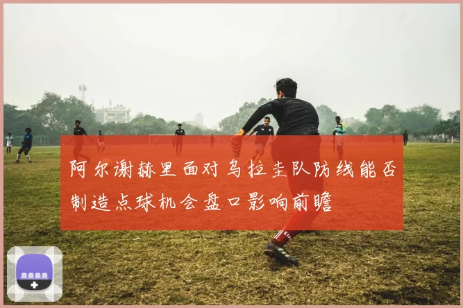阿尔谢赫里面对乌拉圭队防线能否制造点球机会盘口影响前瞻