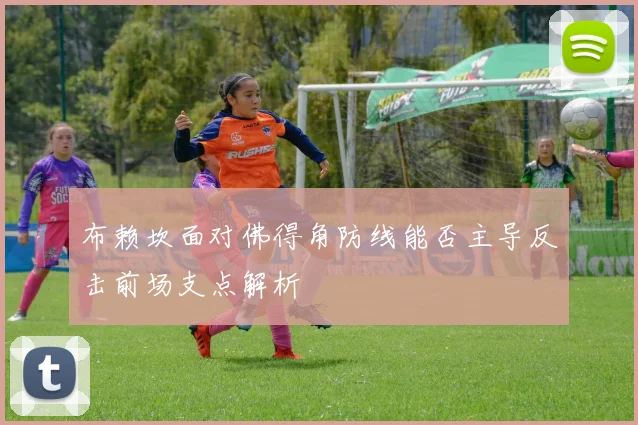 布赖坎面对佛得角防线能否主导反击前场支点解析