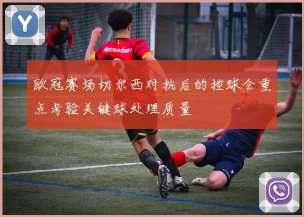 欧冠赛场切尔西对抗后的控球会重点考验关键球处理质量