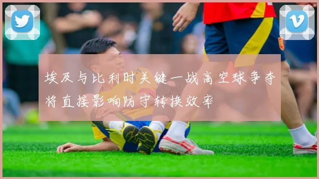埃及与比利时关键一战高空球争夺将直接影响防守转换效率