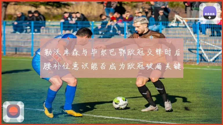 勒沃库森与毕尔巴鄂欧冠交锋时后腰补位意识能否成为欧冠破局关键