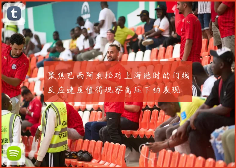 聚焦巴西阿利松对上海地时的门线反应速度值得观察高压下的表现