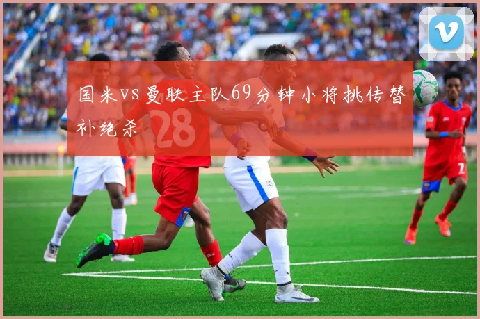 国米vs曼联主队69分钟小将挑传替补绝杀