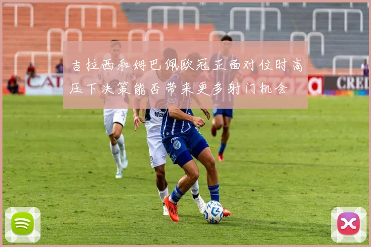 吉拉西和姆巴佩欧冠正面对位时高压下决策能否带来更多射门机会