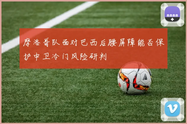摩洛哥队面对巴西后腰屏障能否保护中卫冷门风险研判