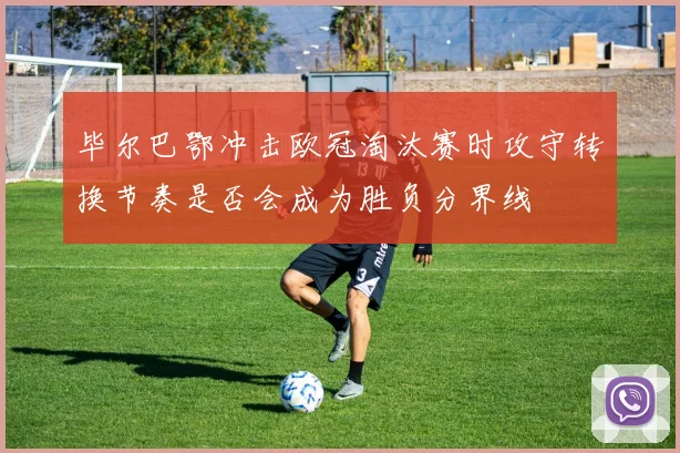 毕尔巴鄂冲击欧冠淘汰赛时攻守转换节奏是否会成为胜负分界线