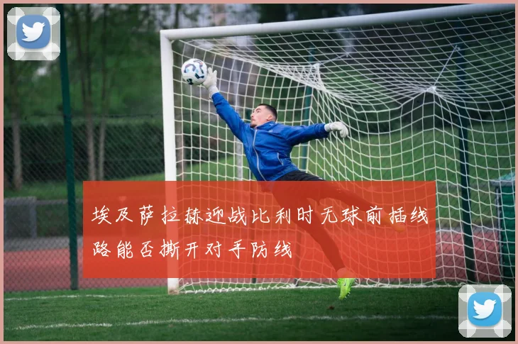 埃及萨拉赫迎战比利时无球前插线路能否撕开对手防线