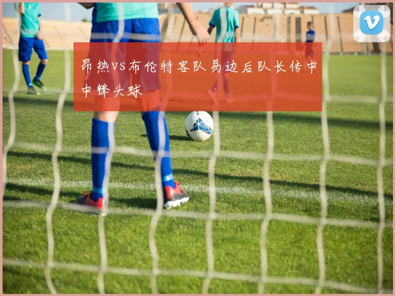 昂热vs布伦特客队易边后队长传中中锋头球