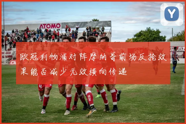欧冠利物浦对阵摩纳哥前场反抢效果能否减少无效横向传递