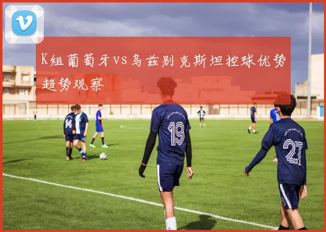 K组葡萄牙vs乌兹别克斯坦控球优势趋势观察