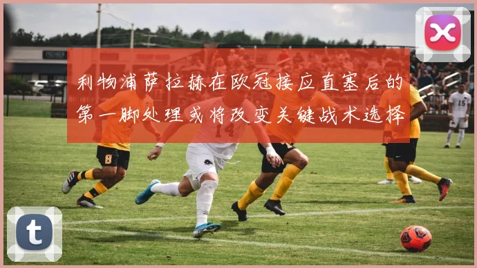利物浦萨拉赫在欧冠接应直塞后的第一脚处理或将改变关键战术选择