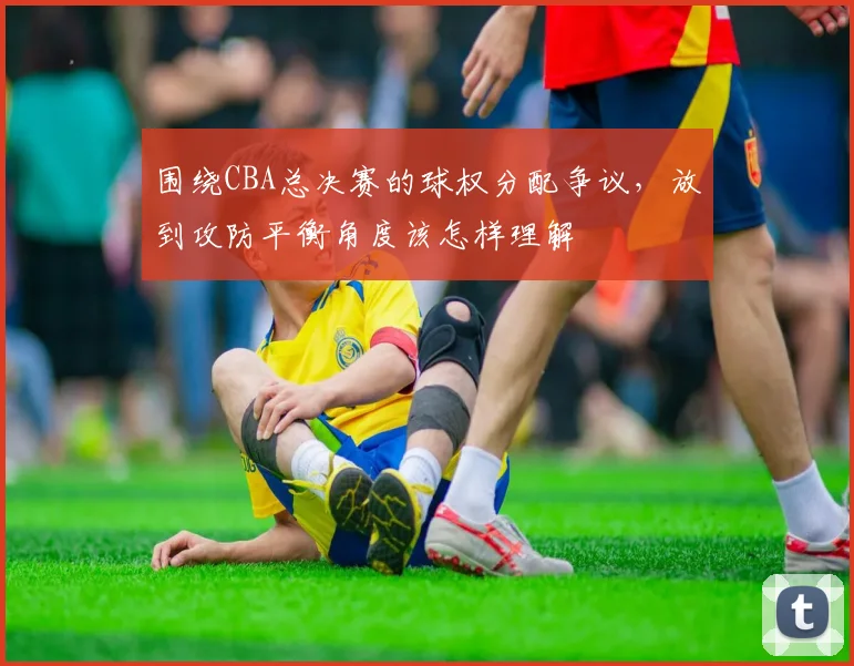 围绕CBA总决赛的球权分配争议，放到攻防平衡角度该怎样理解