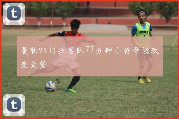 曼联vs门兴客队77分钟小将登场改变走势