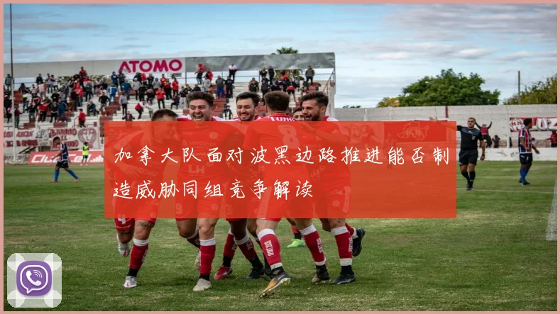 加拿大队面对波黑边路推进能否制造威胁同组竞争解读