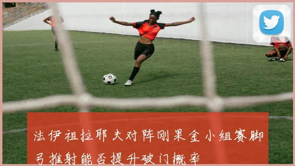 法伊祖拉耶夫对阵刚果金小组赛脚弓推射能否提升破门概率