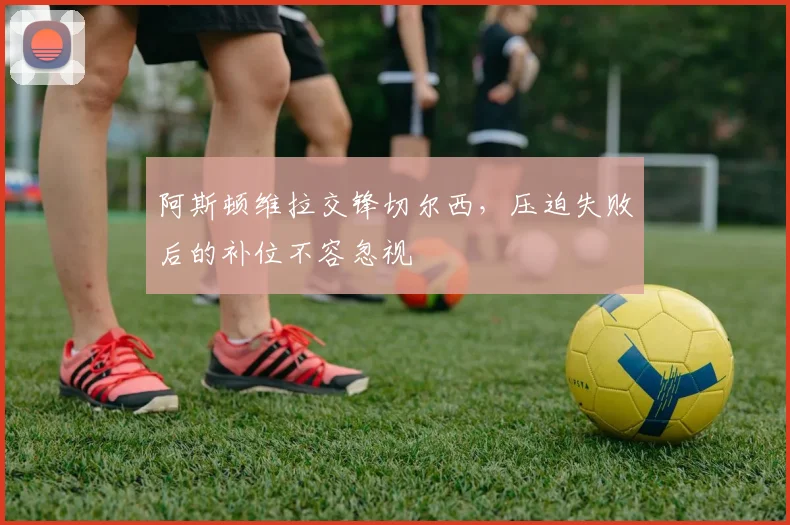 阿斯顿维拉交锋切尔西，压迫失败后的补位不容忽视
