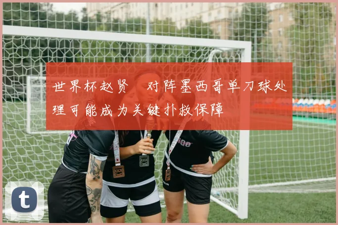 世界杯赵贤祐对阵墨西哥单刀球处理可能成为关键扑救保障