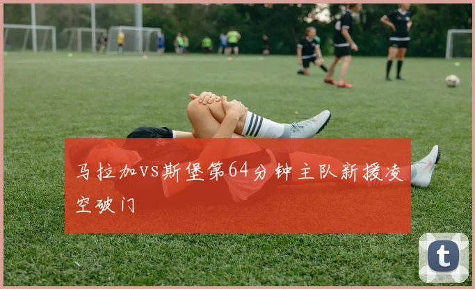 马拉加vs斯堡第64分钟主队新援凌空破门