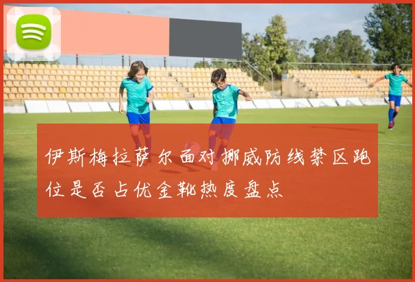 伊斯梅拉萨尔面对挪威防线禁区跑位是否占优金靴热度盘点